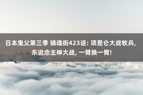 日本鬼父第三季 镇魂街423话: 项昆仑大战牧兵， 东说念主神大战， 一臂换一臂!