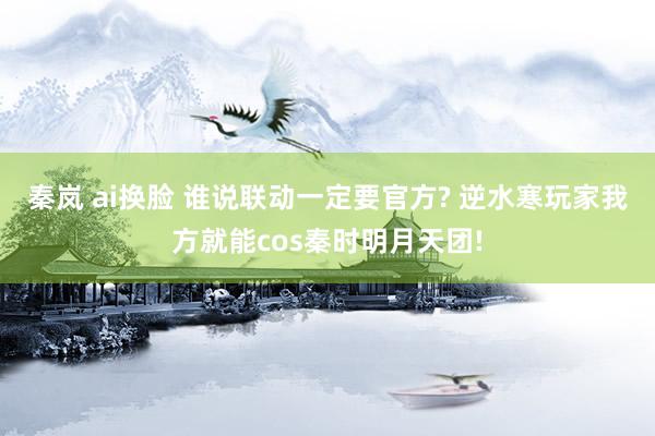 秦岚 ai换脸 谁说联动一定要官方? 逆水寒玩家我方就能cos秦时明月天团!