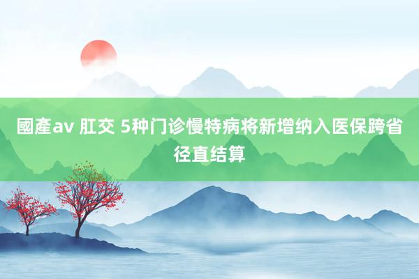 國產av 肛交 5种门诊慢特病将新增纳入医保跨省径直结算