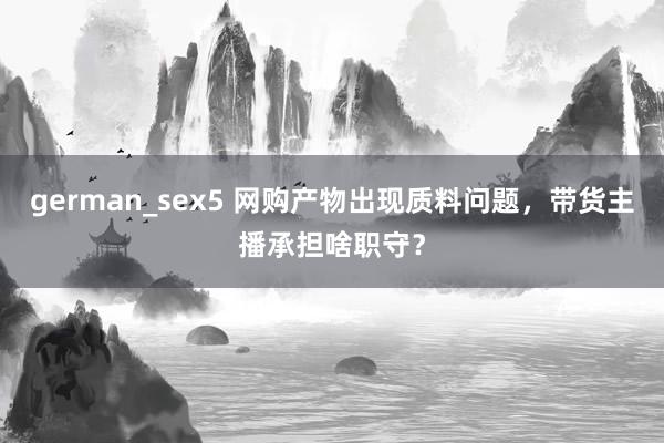 german_sex5 网购产物出现质料问题，带货主播承担啥职守？