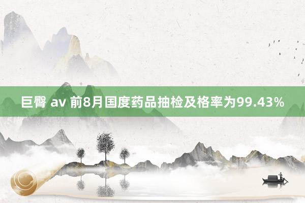 巨臀 av 前8月国度药品抽检及格率为99.43%