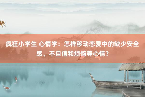 疯狂小学生 心情学：怎样移动恋爱中的缺少安全感、不自信和烦恼等心情？