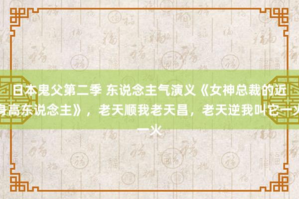 日本鬼父第二季 东说念主气演义《女神总裁的近身高东说念主》，老天顺我老天昌，老天逆我叫它一火