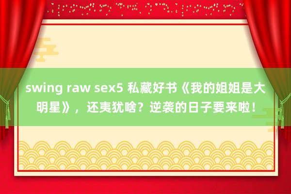 swing raw sex5 私藏好书《我的姐姐是大明星》，还夷犹啥？逆袭的日子要来啦！