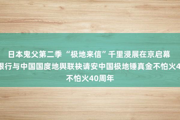 日本鬼父第二季 “极地来信”千里浸展在京启幕  中信银行与中国国度地舆联袂请安中国极地锤真金不怕火40周年