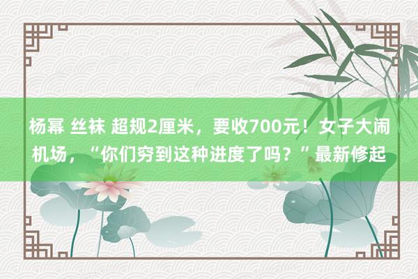 杨幂 丝袜 超规2厘米，要收700元！女子大闹机场，“你们穷到这种进度了吗？”最新修起