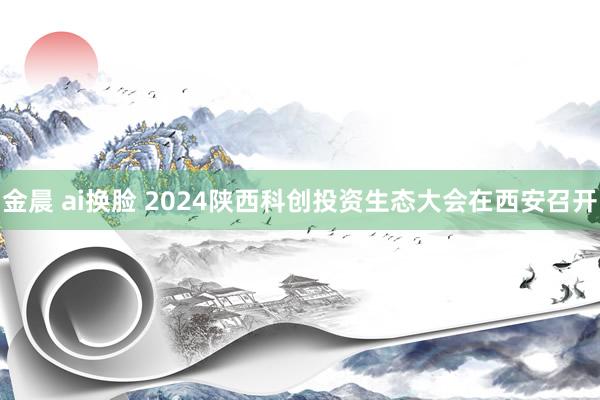 金晨 ai换脸 2024陕西科创投资生态大会在西安召开