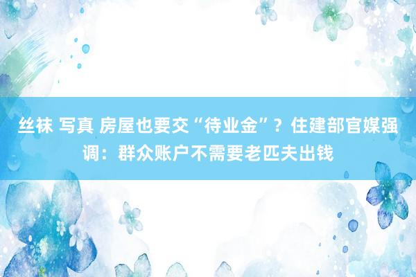 丝袜 写真 房屋也要交“待业金”？住建部官媒强调：群众账户不需要老匹夫出钱