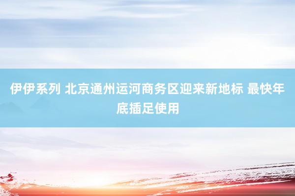 伊伊系列 北京通州运河商务区迎来新地标 最快年底插足使用