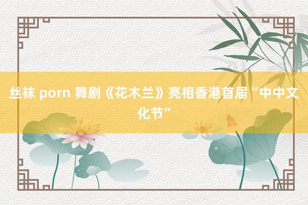 丝袜 porn 舞剧《花木兰》亮相香港首届“中中文化节”