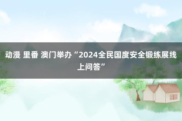 动漫 里番 澳门举办“2024全民国度安全锻练展线上问答”