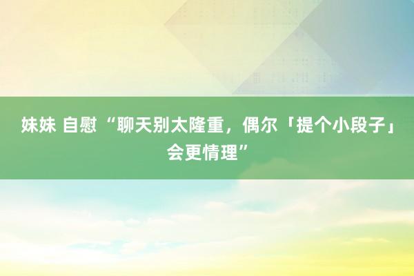 妹妹 自慰 “聊天别太隆重，偶尔「提个小段子」会更情理”