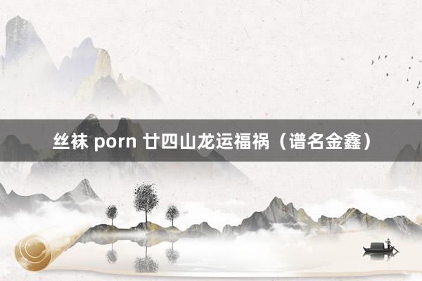 丝袜 porn 廿四山龙运福祸（谱名金鑫）