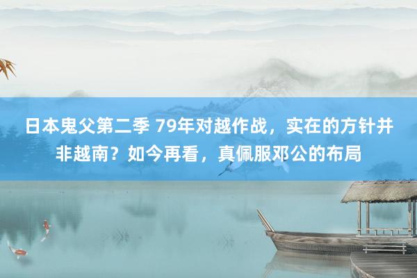 日本鬼父第二季 79年对越作战，实在的方针并非越南？如今再看，真佩服邓公的布局