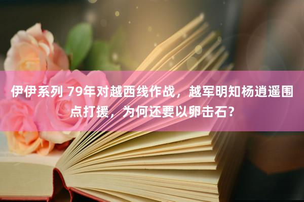 伊伊系列 79年对越西线作战，越军明知杨逍遥围点打援，为何还要以卵击石？