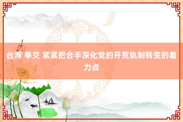 台灣 拳交 紧紧把合手深化党的开荒轨制转变的着力点