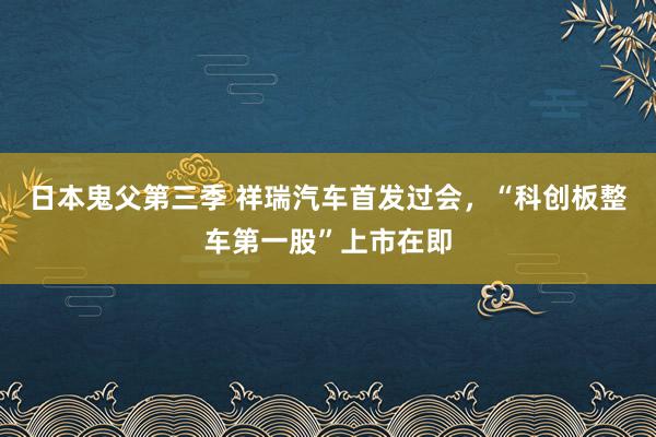 日本鬼父第三季 祥瑞汽车首发过会，“科创板整车第一股”上市在即