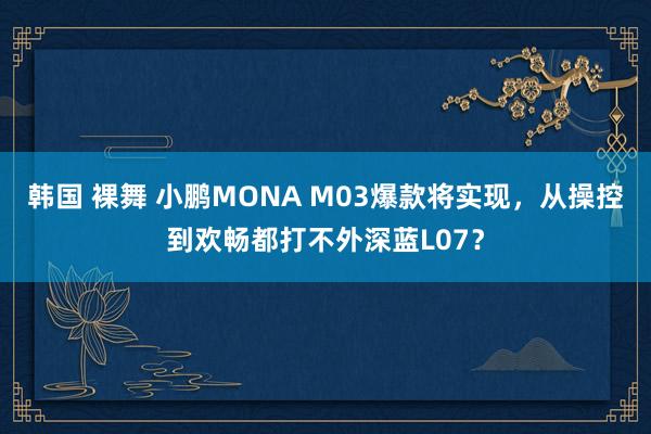 韩国 裸舞 小鹏MONA M03爆款将实现，从操控到欢畅都打不外深蓝L07？