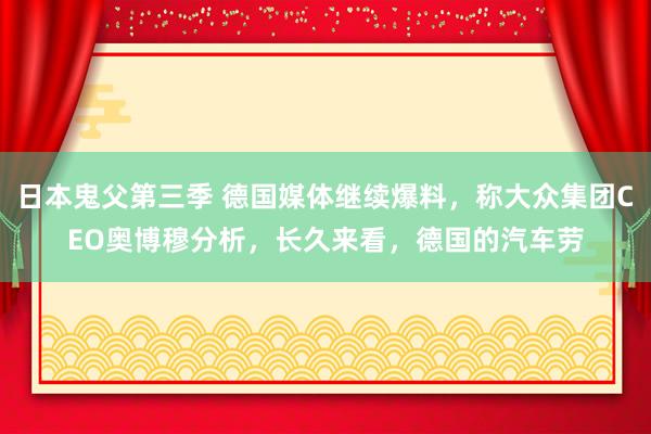 日本鬼父第三季 德国媒体继续爆料，称大众集团CEO奥博穆分析，长久来看，德国的汽车劳