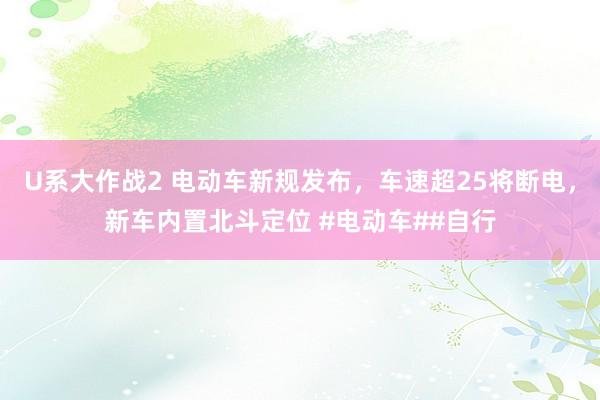 U系大作战2 电动车新规发布，车速超25将断电，新车内置北斗定位 #电动车##自行