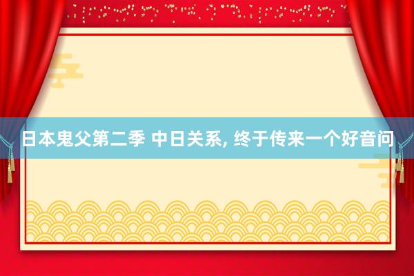 日本鬼父第二季 中日关系， 终于传来一个好音问