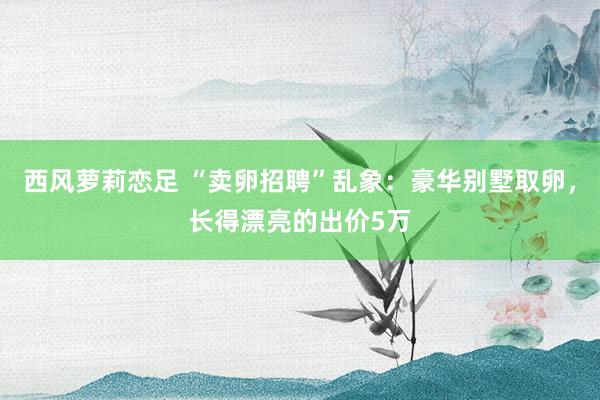 西风萝莉恋足 “卖卵招聘”乱象：豪华别墅取卵，长得漂亮的出价5万