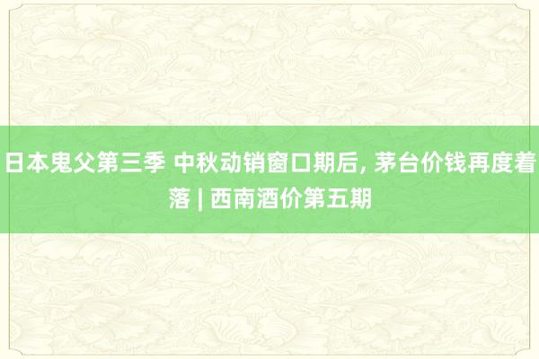 日本鬼父第三季 中秋动销窗口期后， 茅台价钱再度着落 | 西南酒价第五期