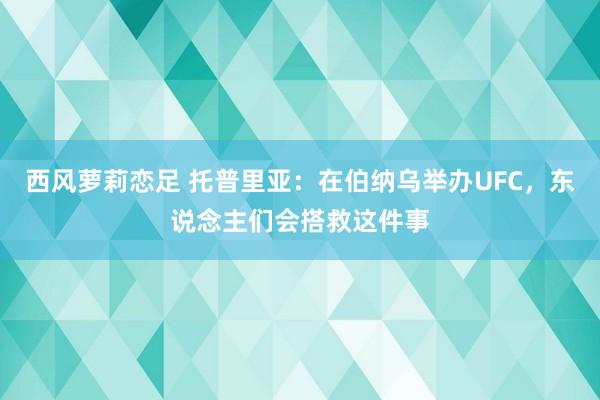 西风萝莉恋足 托普里亚：在伯纳乌举办UFC，东说念主们会搭救这件事