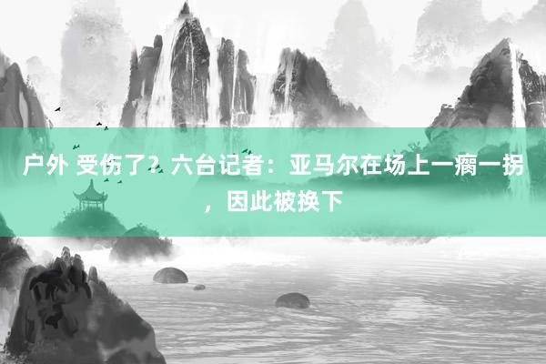 户外 受伤了？六台记者：亚马尔在场上一瘸一拐，因此被换下