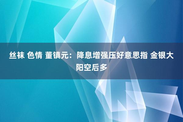 丝袜 色情 董镇元：降息增强压好意思指 金银大阳空后多