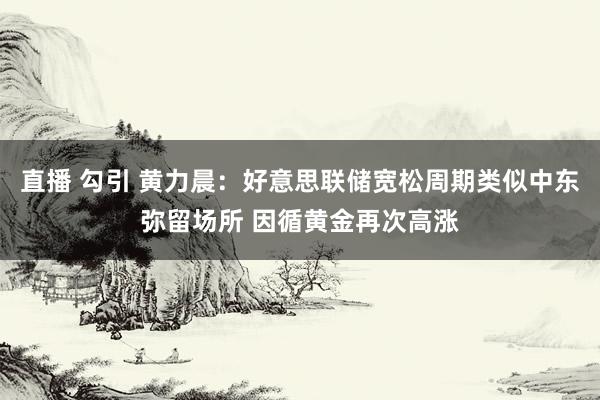 直播 勾引 黄力晨：好意思联储宽松周期类似中东弥留场所 因循黄金再次高涨