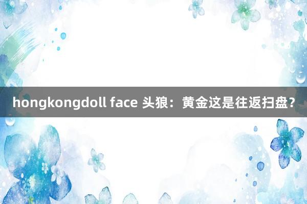 hongkongdoll face 头狼：黄金这是往返扫盘？