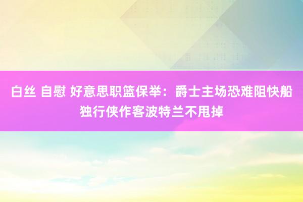 白丝 自慰 好意思职篮保举：爵士主场恐难阻快船独行侠作客波特兰不甩掉