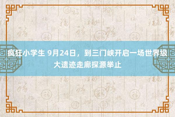 疯狂小学生 9月24日，到三门峡开启一场世界级大遗迹走廊探源举止