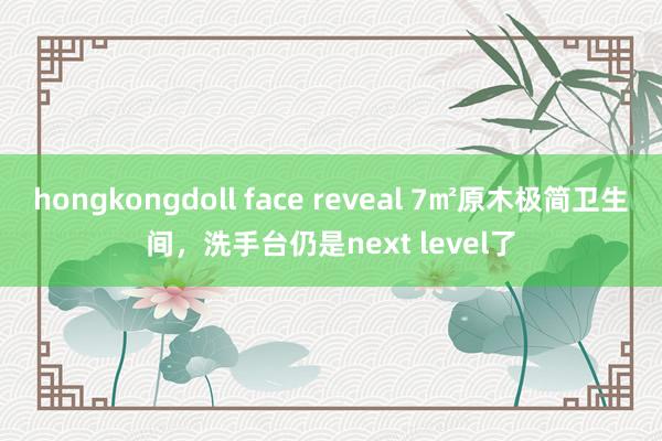 hongkongdoll face reveal 7㎡原木极简卫生间，洗手台仍是next level了