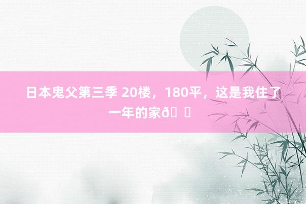 日本鬼父第三季 20楼，180平，这是我住了一年的家🏠