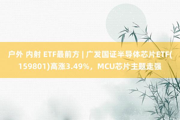 户外 内射 ETF最前方 | 广发国证半导体芯片ETF(159801)高涨3.49%，MCU芯片主题走强