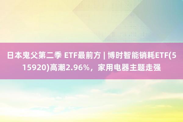 日本鬼父第二季 ETF最前方 | 博时智能销耗ETF(515920)高潮2.96%，家用电器主题走强