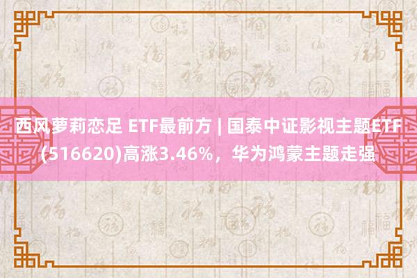 西风萝莉恋足 ETF最前方 | 国泰中证影视主题ETF(516620)高涨3.46%，华为鸿蒙主题走强