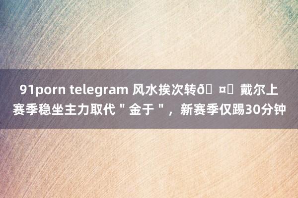 91porn telegram 风水挨次转🤔戴尔上赛季稳坐主力取代＂金于＂，新赛季仅踢30分钟