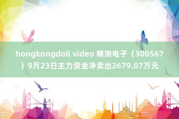 hongkongdoll video 精测电子（300567）9月23日主力资金净卖出2679.07万元