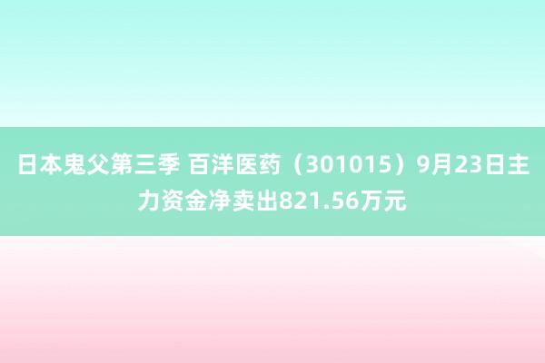 日本鬼父第三季 百洋医药（301015）9月23日主力资金净卖出821.56万元