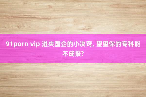 91porn vip 进央国企的小决窍， 望望你的专科能不成报?