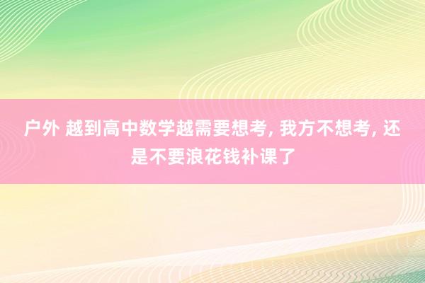 户外 越到高中数学越需要想考， 我方不想考， 还是不要浪花钱补课了