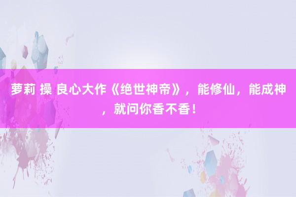 萝莉 操 良心大作《绝世神帝》，能修仙，能成神，就问你香不香！