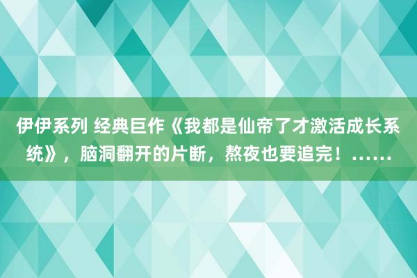 伊伊系列 经典巨作《我都是仙帝了才激活成长系统》，脑洞翻开的片断，熬夜也要追完！……