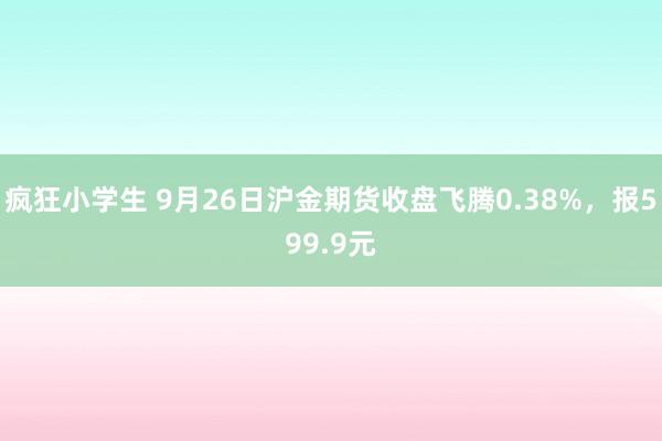 疯狂小学生 9月26日沪金期货收盘飞腾0.38%，报599.9元