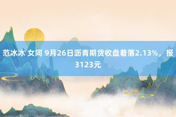 范冰冰 女同 9月26日沥青期货收盘着落2.13%，报3123元