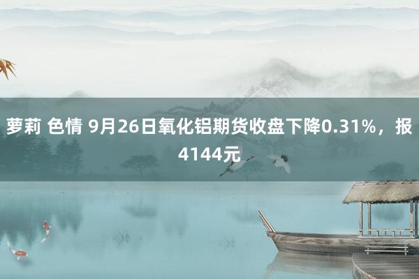 萝莉 色情 9月26日氧化铝期货收盘下降0.31%，报4144元