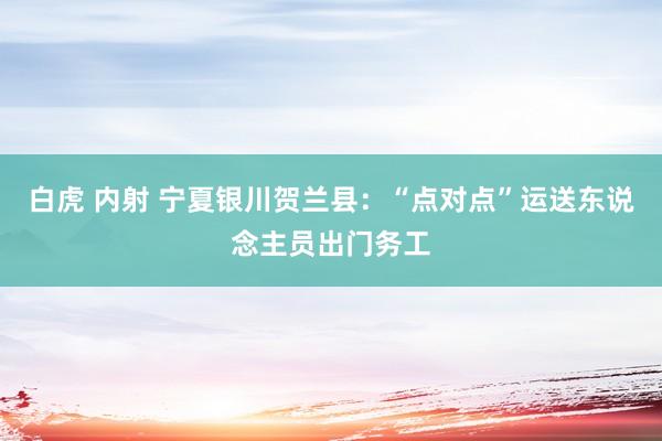 白虎 内射 宁夏银川贺兰县：“点对点”运送东说念主员出门务工